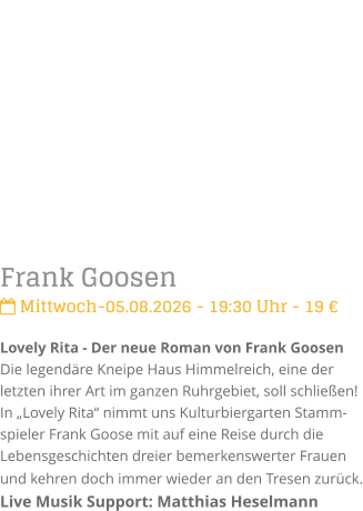 Frank Goosen Mittwoch-05.08.2026 - 19:30 Uhr - 19 �Lovely Rita - Der neue Roman von Frank GoosenDie legend�re Kneipe Haus Himmelreich, eine der letzten ihrer Art im ganzen Ruhrgebiet, soll schlie�en! In �Lovely Rita� nimmt uns Kulturbiergarten Stamm-spieler Frank Goose mit auf eine Reise durch die Lebensgeschichten dreier bemerkenswerter Frauen und kehren doch immer wieder an den Tresen zur�ck. Live Musik Support: Matthias Heselmann