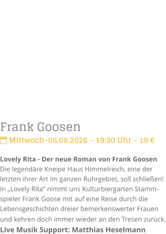 Frank Goosen Mittwoch-05.08.2026 - 19:30 Uhr - 19 �Lovely Rita - Der neue Roman von Frank GoosenDie legend�re Kneipe Haus Himmelreich, eine der letzten ihrer Art im ganzen Ruhrgebiet, soll schlie�en! In �Lovely Rita� nimmt uns Kulturbiergarten Stamm-spieler Frank Goose mit auf eine Reise durch die Lebensgeschichten dreier bemerkenswerter Frauen und kehren doch immer wieder an den Tresen zur�ck. Live Musik Support: Matthias Heselmann