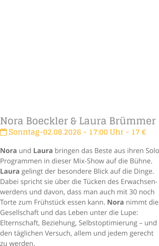 Nora Boeckler & Laura Br�mmer Sonntag-02.08.2026 - 17:00 Uhr - 17 �Nora und Laura bringen das Beste aus ihren Solo Programmen in dieser Mix-Show auf die B�hne. Laura gelingt der besondere Blick auf die Dinge. Dabei spricht sie �ber die T�cken des Erwachsen-werdens und davon, dass man auch mit 30 noch Torte zum Fr�hst�ck essen kann. Nora nimmt die Gesellschaft und das Leben unter die Lupe: Elternschaft, Beziehung, Selbstoptimierung � und den t�glichen Versuch, allem und jedem gerecht zu werden.