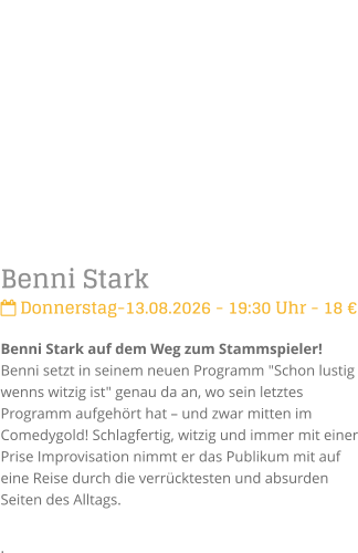 Benni Stark Donnerstag-13.08.2026 - 19:30 Uhr - 18 �Benni Stark auf dem Weg zum Stammspieler!Benni setzt in seinem neuen Programm "Schon lustig wenns witzig ist" genau da an, wo sein letztes Programm aufgeh�rt hat � und zwar mitten im Comedygold! Schlagfertig, witzig und immer mit einer Prise Improvisation nimmt er das Publikum mit auf eine Reise durch die verr�cktesten und absurden Seiten des Alltags. .