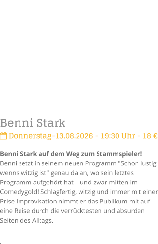 Benni Stark Donnerstag-13.08.2026 - 19:30 Uhr - 18 �Benni Stark auf dem Weg zum Stammspieler!Benni setzt in seinem neuen Programm "Schon lustig wenns witzig ist" genau da an, wo sein letztes Programm aufgeh�rt hat � und zwar mitten im Comedygold! Schlagfertig, witzig und immer mit einer Prise Improvisation nimmt er das Publikum mit auf eine Reise durch die verr�cktesten und absurden Seiten des Alltags. .
