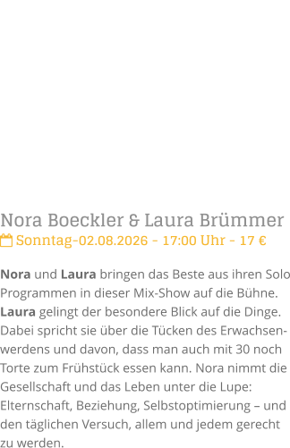 Nora Boeckler & Laura Br�mmer Sonntag-02.08.2026 - 17:00 Uhr - 17 �Nora und Laura bringen das Beste aus ihren Solo Programmen in dieser Mix-Show auf die B�hne. Laura gelingt der besondere Blick auf die Dinge. Dabei spricht sie �ber die T�cken des Erwachsen-werdens und davon, dass man auch mit 30 noch Torte zum Fr�hst�ck essen kann. Nora nimmt die Gesellschaft und das Leben unter die Lupe: Elternschaft, Beziehung, Selbstoptimierung � und den t�glichen Versuch, allem und jedem gerecht zu werden.