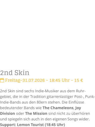 2nd Skin Freitag-31.07.2026 - 18:45 Uhr - 15 �2nd Skin sind sechs Indie-Musiker aus dem Ruhr-gebiet, die in der Tradition gitarrenlastiger Post-, Punk- Indie-Bands aus den 80ern stehen. Die Einfl�sse bedeutender Bands wie The Chameleons, Joy Division oder The Mission sind nicht zu �berh�ren und spiegeln sich auch in den eigenen Songs wider.Support: Lemon Tourist (18:45 Uhr)