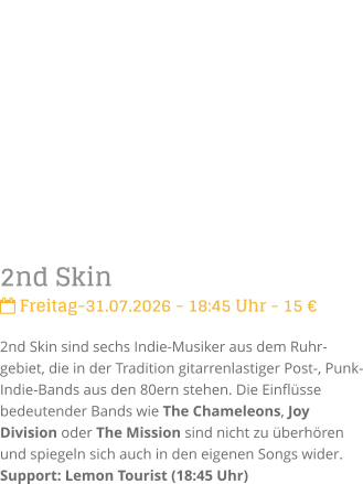 2nd Skin Freitag-31.07.2026 - 18:45 Uhr - 15 �2nd Skin sind sechs Indie-Musiker aus dem Ruhr-gebiet, die in der Tradition gitarrenlastiger Post-, Punk- Indie-Bands aus den 80ern stehen. Die Einfl�sse bedeutender Bands wie The Chameleons, Joy Division oder The Mission sind nicht zu �berh�ren und spiegeln sich auch in den eigenen Songs wider.Support: Lemon Tourist (18:45 Uhr)